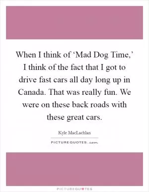 When I think of ‘Mad Dog Time,’ I think of the fact that I got to drive fast cars all day long up in Canada. That was really fun. We were on these back roads with these great cars Picture Quote #1