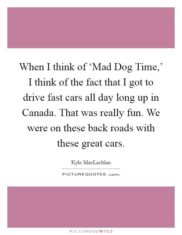 When I think of ‘Mad Dog Time,' I think of the fact that I got to drive fast cars all day long up in Canada. That was really fun. We were on these back roads with these great cars. Picture Quote #1