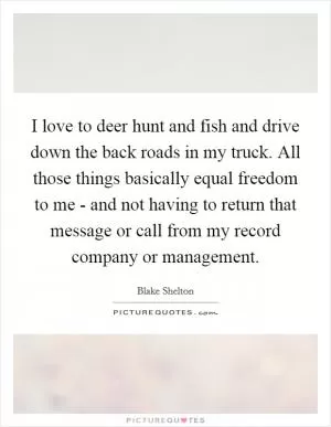 I love to deer hunt and fish and drive down the back roads in my truck. All those things basically equal freedom to me - and not having to return that message or call from my record company or management Picture Quote #1