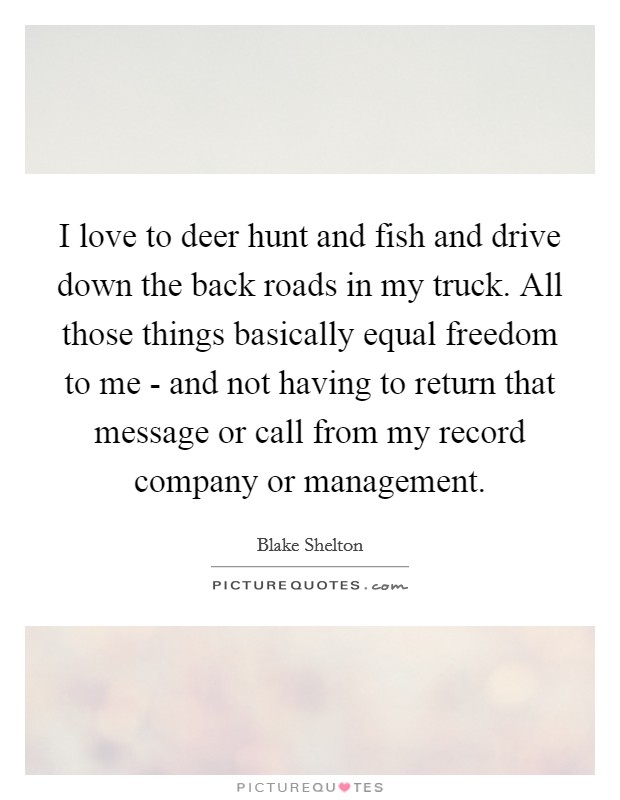 I love to deer hunt and fish and drive down the back roads in my truck. All those things basically equal freedom to me - and not having to return that message or call from my record company or management. Picture Quote #1