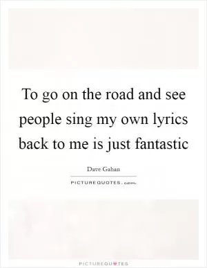 To go on the road and see people sing my own lyrics back to me is just fantastic Picture Quote #1