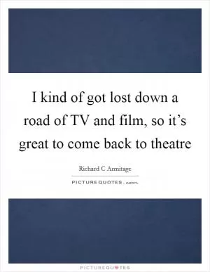 I kind of got lost down a road of TV and film, so it’s great to come back to theatre Picture Quote #1