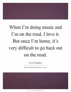 When I’m doing music and I’m on the road, I love it. But once I’m home, it’s very difficult to go back out on the road Picture Quote #1