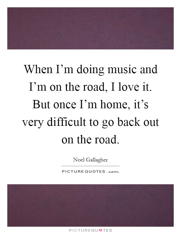 When I'm doing music and I'm on the road, I love it. But once I'm home, it's very difficult to go back out on the road. Picture Quote #1