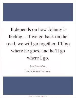 It depends on how Johnny’s feeling... If we go back on the road, we will go together. I’ll go where he goes, and he’ll go where I go Picture Quote #1