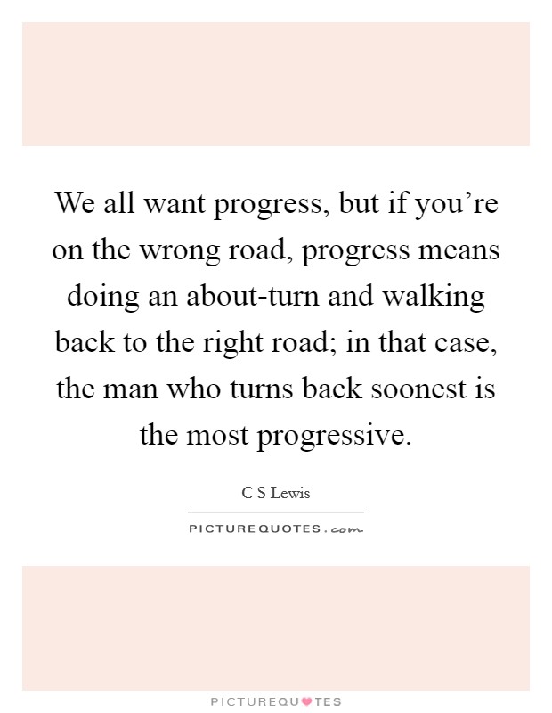 We all want progress, but if you're on the wrong road, progress means doing an about-turn and walking back to the right road; in that case, the man who turns back soonest is the most progressive. Picture Quote #1