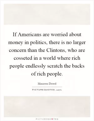 If Americans are worried about money in politics, there is no larger concern than the Clintons, who are cosseted in a world where rich people endlessly scratch the backs of rich people Picture Quote #1