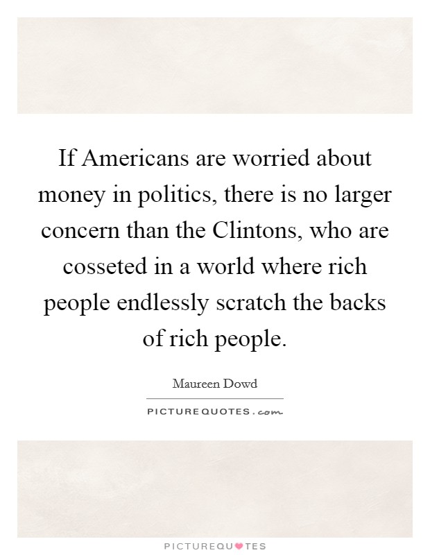 If Americans are worried about money in politics, there is no larger concern than the Clintons, who are cosseted in a world where rich people endlessly scratch the backs of rich people. Picture Quote #1