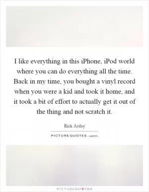 I like everything in this iPhone, iPod world where you can do everything all the time. Back in my time, you bought a vinyl record when you were a kid and took it home, and it took a bit of effort to actually get it out of the thing and not scratch it Picture Quote #1