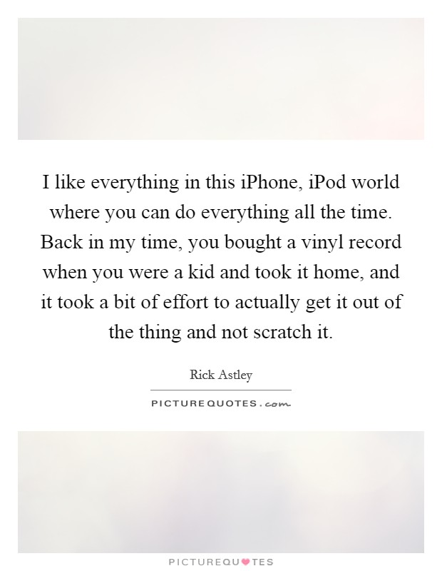I like everything in this iPhone, iPod world where you can do everything all the time. Back in my time, you bought a vinyl record when you were a kid and took it home, and it took a bit of effort to actually get it out of the thing and not scratch it. Picture Quote #1