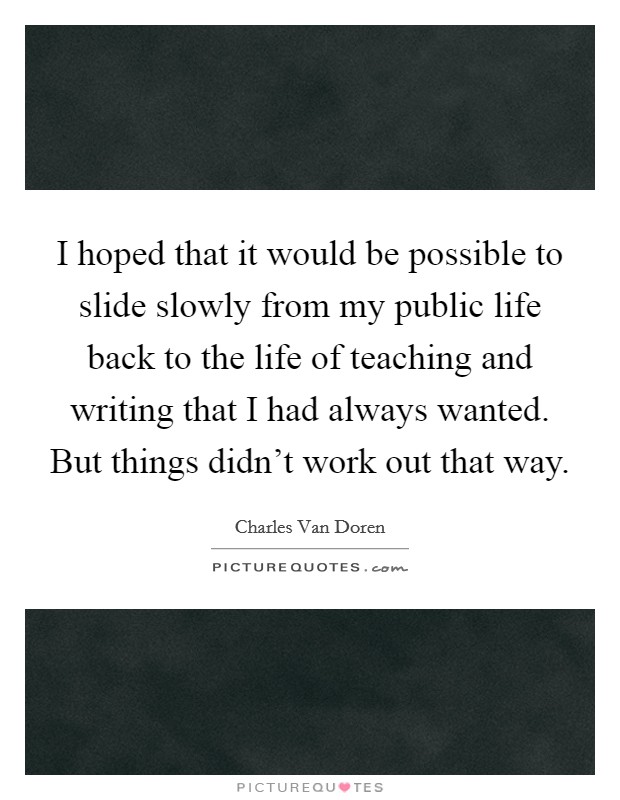 I hoped that it would be possible to slide slowly from my public life back to the life of teaching and writing that I had always wanted. But things didn't work out that way. Picture Quote #1