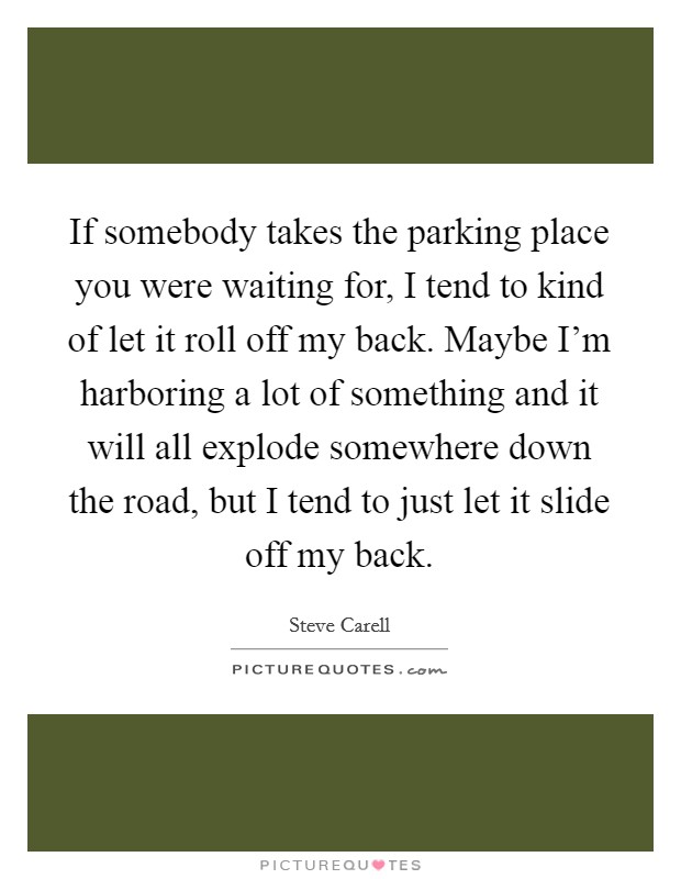 If somebody takes the parking place you were waiting for, I tend to kind of let it roll off my back. Maybe I'm harboring a lot of something and it will all explode somewhere down the road, but I tend to just let it slide off my back. Picture Quote #1