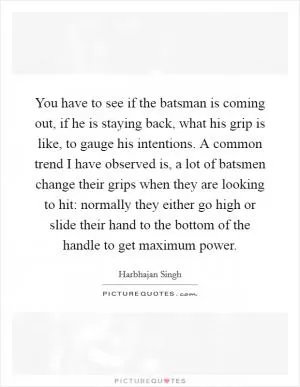 You have to see if the batsman is coming out, if he is staying back, what his grip is like, to gauge his intentions. A common trend I have observed is, a lot of batsmen change their grips when they are looking to hit: normally they either go high or slide their hand to the bottom of the handle to get maximum power Picture Quote #1