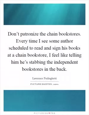 Don’t patronize the chain bookstores. Every time I see some author scheduled to read and sign his books at a chain bookstore, I feel like telling him he’s stabbing the independent bookstores in the back Picture Quote #1