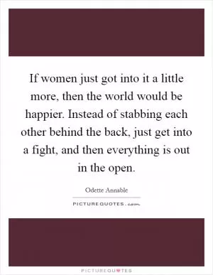 If women just got into it a little more, then the world would be happier. Instead of stabbing each other behind the back, just get into a fight, and then everything is out in the open Picture Quote #1