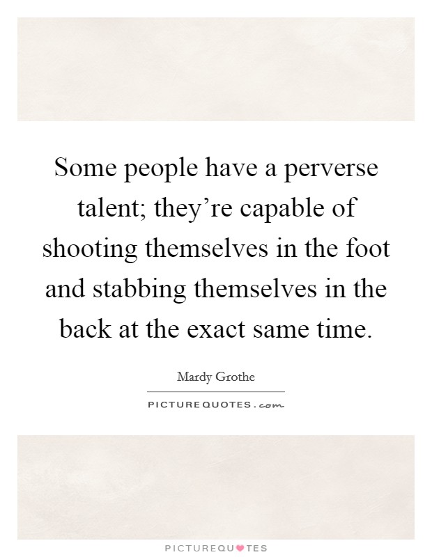 Some people have a perverse talent; they're capable of shooting themselves in the foot and stabbing themselves in the back at the exact same time. Picture Quote #1