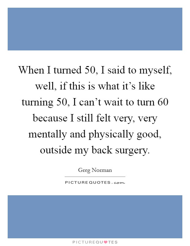 When I turned 50, I said to myself, well, if this is what it's like turning 50, I can't wait to turn 60 because I still felt very, very mentally and physically good, outside my back surgery. Picture Quote #1