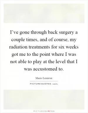 I’ve gone through back surgery a couple times, and of course, my radiation treatments for six weeks got me to the point where I was not able to play at the level that I was accustomed to Picture Quote #1