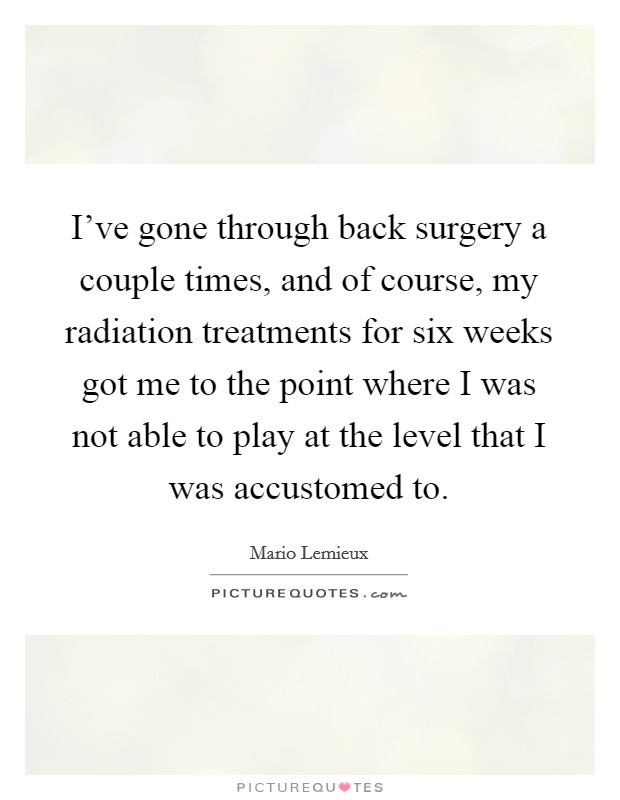 I've gone through back surgery a couple times, and of course, my radiation treatments for six weeks got me to the point where I was not able to play at the level that I was accustomed to. Picture Quote #1