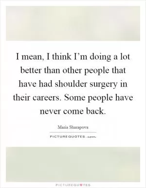I mean, I think I’m doing a lot better than other people that have had shoulder surgery in their careers. Some people have never come back Picture Quote #1