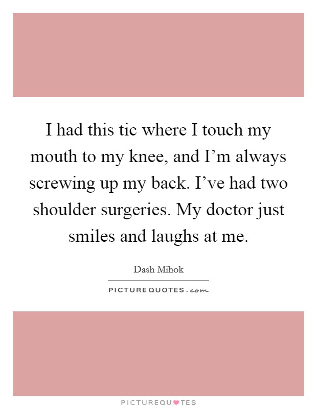 I had this tic where I touch my mouth to my knee, and I'm always screwing up my back. I've had two shoulder surgeries. My doctor just smiles and laughs at me. Picture Quote #1