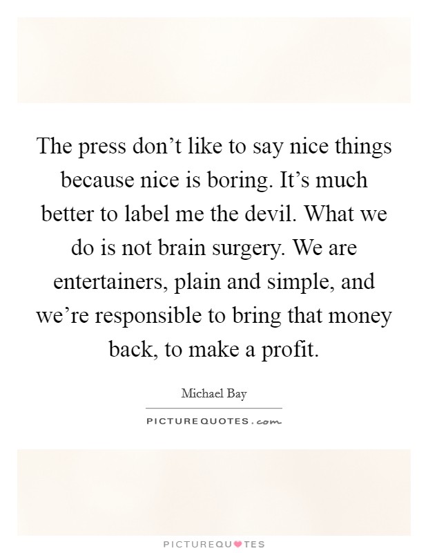 The press don't like to say nice things because nice is boring. It's much better to label me the devil. What we do is not brain surgery. We are entertainers, plain and simple, and we're responsible to bring that money back, to make a profit. Picture Quote #1