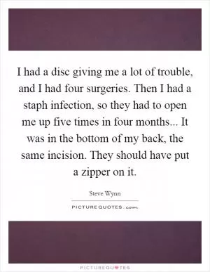 I had a disc giving me a lot of trouble, and I had four surgeries. Then I had a staph infection, so they had to open me up five times in four months... It was in the bottom of my back, the same incision. They should have put a zipper on it Picture Quote #1
