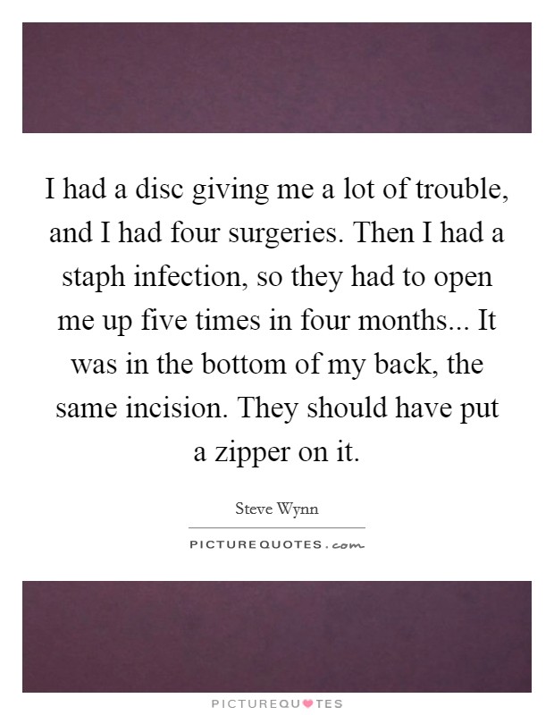 I had a disc giving me a lot of trouble, and I had four surgeries. Then I had a staph infection, so they had to open me up five times in four months... It was in the bottom of my back, the same incision. They should have put a zipper on it. Picture Quote #1