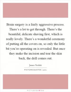 Brain surgery is a fairly aggressive process. There’s a lot to get through. There’s the beautiful, delicate shaving first, which is really lovely. There’s a wonderful ceremony of putting all the covers on, so only the little bit you’re operating on is revealed. But once they make the incision and tear the skin back, the drill comes out Picture Quote #1