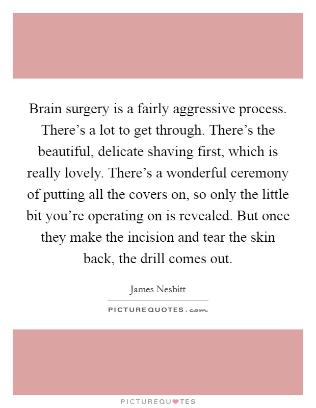 Brain surgery is a fairly aggressive process. There's a lot to get through. There's the beautiful, delicate shaving first, which is really lovely. There's a wonderful ceremony of putting all the covers on, so only the little bit you're operating on is revealed. But once they make the incision and tear the skin back, the drill comes out. Picture Quote #1