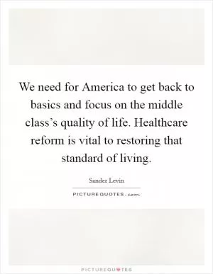 We need for America to get back to basics and focus on the middle class’s quality of life. Healthcare reform is vital to restoring that standard of living Picture Quote #1