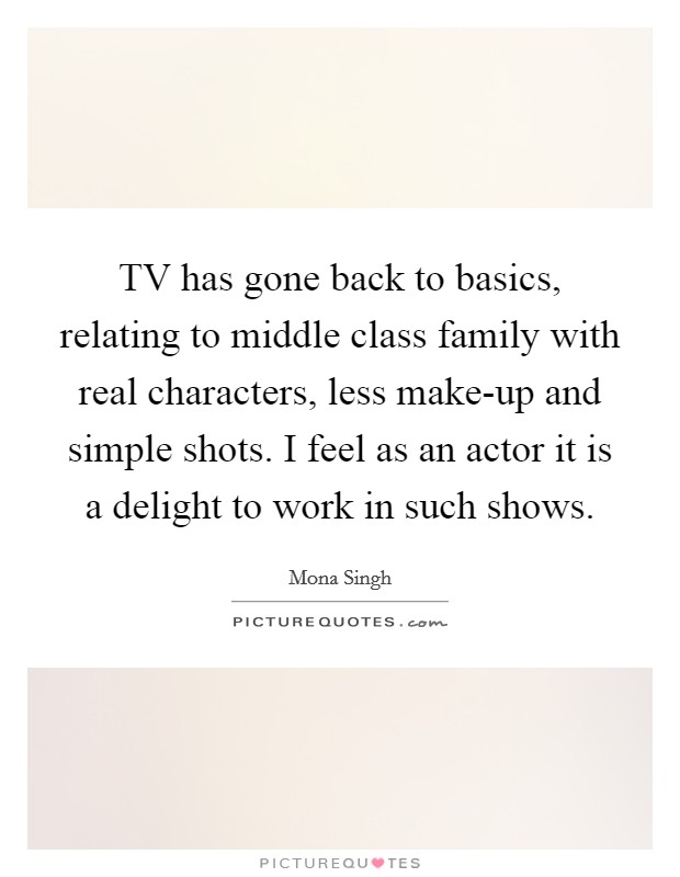 TV has gone back to basics, relating to middle class family with real characters, less make-up and simple shots. I feel as an actor it is a delight to work in such shows. Picture Quote #1