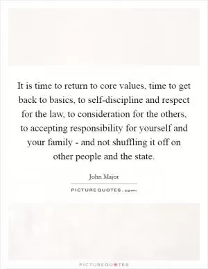 It is time to return to core values, time to get back to basics, to self-discipline and respect for the law, to consideration for the others, to accepting responsibility for yourself and your family - and not shuffling it off on other people and the state Picture Quote #1