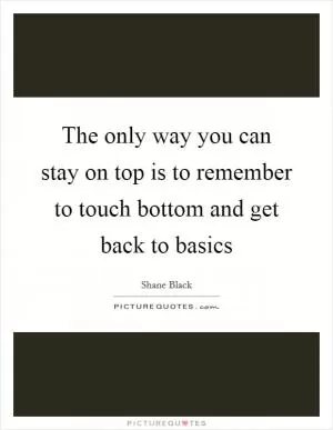The only way you can stay on top is to remember to touch bottom and get back to basics Picture Quote #1