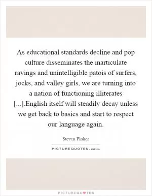 As educational standards decline and pop culture disseminates the inarticulate ravings and unintelligible patois of surfers, jocks, and valley girls, we are turning into a nation of functioning illiterates [...].English itself will steadily decay unless we get back to basics and start to respect our language again Picture Quote #1