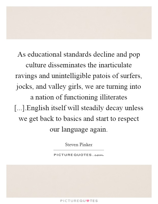 As educational standards decline and pop culture disseminates the inarticulate ravings and unintelligible patois of surfers, jocks, and valley girls, we are turning into a nation of functioning illiterates [...].English itself will steadily decay unless we get back to basics and start to respect our language again. Picture Quote #1