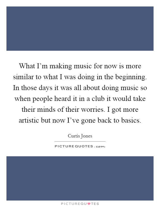 What I'm making music for now is more similar to what I was doing in the beginning. In those days it was all about doing music so when people heard it in a club it would take their minds of their worries. I got more artistic but now I've gone back to basics. Picture Quote #1