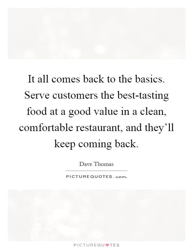 It all comes back to the basics. Serve customers the best-tasting food at a good value in a clean, comfortable restaurant, and they'll keep coming back. Picture Quote #1