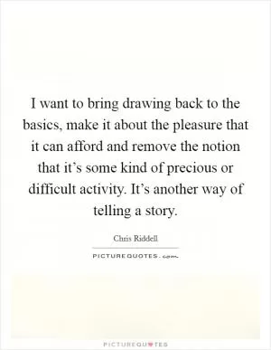 I want to bring drawing back to the basics, make it about the pleasure that it can afford and remove the notion that it’s some kind of precious or difficult activity. It’s another way of telling a story Picture Quote #1