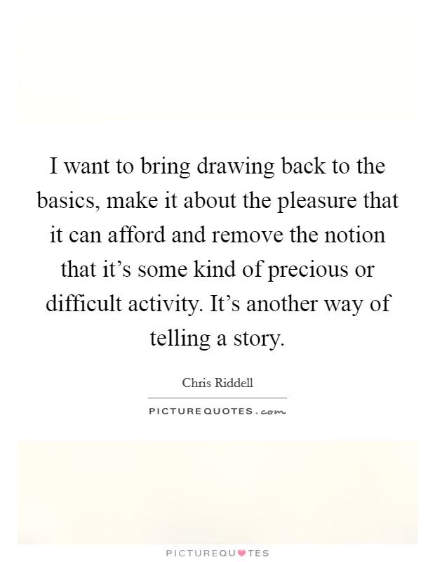 I want to bring drawing back to the basics, make it about the pleasure that it can afford and remove the notion that it's some kind of precious or difficult activity. It's another way of telling a story. Picture Quote #1