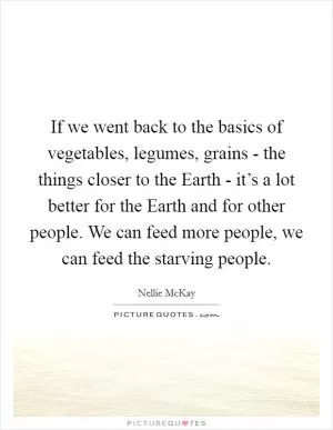 If we went back to the basics of vegetables, legumes, grains - the things closer to the Earth - it’s a lot better for the Earth and for other people. We can feed more people, we can feed the starving people Picture Quote #1