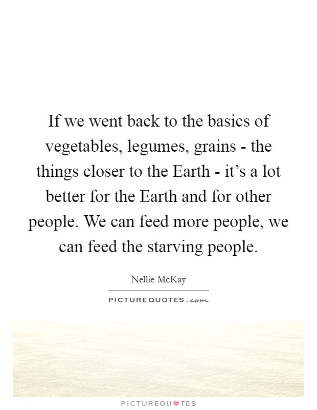 If we went back to the basics of vegetables, legumes, grains - the things closer to the Earth - it's a lot better for the Earth and for other people. We can feed more people, we can feed the starving people. Picture Quote #1