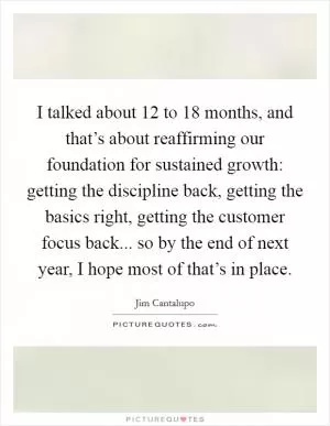 I talked about 12 to 18 months, and that’s about reaffirming our foundation for sustained growth: getting the discipline back, getting the basics right, getting the customer focus back... so by the end of next year, I hope most of that’s in place Picture Quote #1