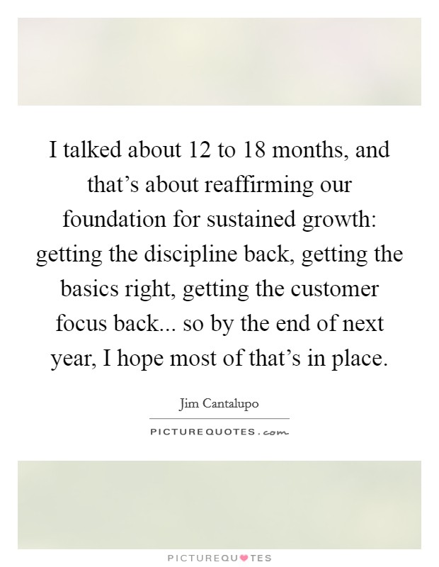 I talked about 12 to 18 months, and that's about reaffirming our foundation for sustained growth: getting the discipline back, getting the basics right, getting the customer focus back... so by the end of next year, I hope most of that's in place. Picture Quote #1