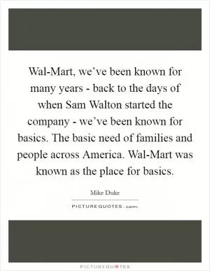 Wal-Mart, we’ve been known for many years - back to the days of when Sam Walton started the company - we’ve been known for basics. The basic need of families and people across America. Wal-Mart was known as the place for basics Picture Quote #1