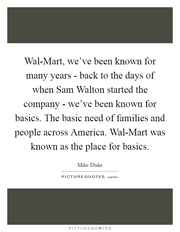 Wal-Mart, we've been known for many years - back to the days of when Sam Walton started the company - we've been known for basics. The basic need of families and people across America. Wal-Mart was known as the place for basics. Picture Quote #1