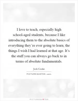 I love to teach, especially high school-aged students, because I like introducing them to the absolute basics of everything they’re ever going to learn, the things I wish I had learned at that age. It’s the stuff you can always go back to in terms of absolute fundamentals Picture Quote #1