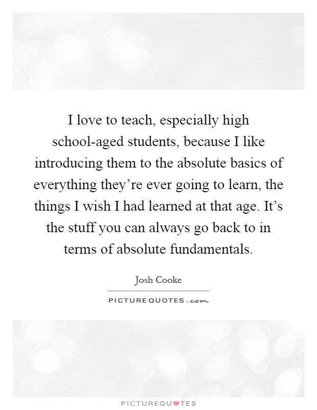 I love to teach, especially high school-aged students, because I like introducing them to the absolute basics of everything they're ever going to learn, the things I wish I had learned at that age. It's the stuff you can always go back to in terms of absolute fundamentals. Picture Quote #1