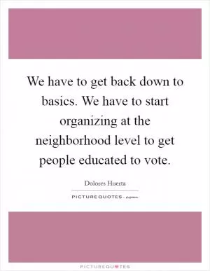 We have to get back down to basics. We have to start organizing at the neighborhood level to get people educated to vote Picture Quote #1