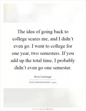 The idea of going back to college scares me, and I didn’t even go. I went to college for one year, two semesters. If you add up the total time, I probably didn’t even go one semester Picture Quote #1